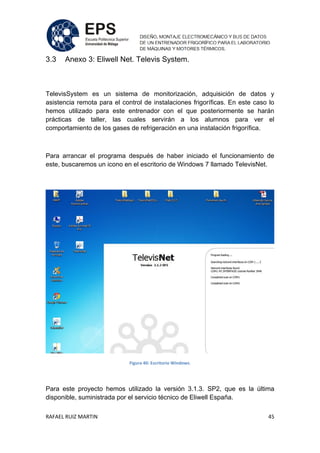 RAFAEL RUIZ MARTIN 45
3.3 Anexo 3: Eliwell Net. Televis System.
TelevisSystem es un sistema de monitorización, adquisición de datos y
asistencia remota para el control de instalaciones frigoríficas. En este caso lo
hemos utilizado para este entrenador con el que posteriormente se harán
prácticas de taller, las cuales servirán a los alumnos para ver el
comportamiento de los gases de refrigeración en una instalación frigorífica.
Para arrancar el programa después de haber iniciado el funcionamiento de
este, buscaremos un icono en el escritorio de Windows 7 llamado TelevisNet.
Figura 40: Escritorio Windows.
Para este proyecto hemos utilizado la versión 3.1.3. SP2, que es la última
disponible, suministrada por el servicio técnico de Eliwell España.
 