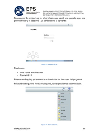 RAFAEL RUIZ MARTIN 47
Buscaremos lo opción Log in, al pincharla nos saldrá una pantalla que nos
pedirá el User y el password . La pantalla será la siguiente:
Figura 43: Pantalla Log in.
Pondremos:
- User name: Administrador
- Password : 0
Pulsaremos Log In y ya tendremos activas todas las funciones del programa.
Nos saldrá el siguiente menú desplegable, que explicaremos a continuación.
Figura 44: Menú activado.
 