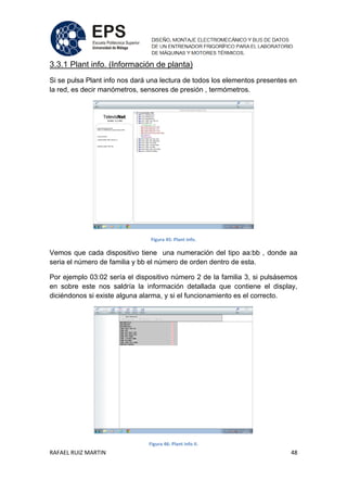 RAFAEL RUIZ MARTIN 48
3.3.1 Plant info. (Información de planta)
Si se pulsa Plant info nos dará una lectura de todos los elementos presentes en
la red, es decir manómetros, sensores de presión , termómetros.
Figura 45: Plant info.
Vemos que cada dispositivo tiene una numeración del tipo aa:bb , donde aa
seria el número de familia y bb el número de orden dentro de esta.
Por ejemplo 03:02 sería el dispositivo número 2 de la familia 3, si pulsásemos
en sobre este nos saldría la información detallada que contiene el display,
diciéndonos si existe alguna alarma, y si el funcionamiento es el correcto.
Figura 46: Plant info II.
 