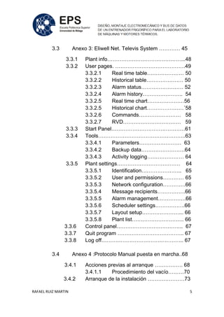 RAFAEL RUIZ MARTIN 5
3.3 Anexo 3: Eliwell Net. Televis System ………… 45
3.3.1 Plant info……………………………………...48
3.3.2 User pages. ………………………………….49
3.3.2.1 Real time table………………… 50
3.3.2.2 Historical table………………… 50
3.3.2.3 Alarm status…………………… 52
3.3.2.4 Alarm history………………….. 54
3.3.2.5 Real time chart…………………56
3.3.2.5 Historical chart…………………´58
3.3.2.6 Commands…………………… 58
3.3.2.7 RVD…………………………… 59
3.3.3 Start Panel……………………………………61
3.3.4 Tools…………………………………………..63
3.3.4.1 Parameters…………………… 63
3.3.4.2 Backup data…………………….64
3.3.4.3 Activity logging………………… 64
3.3.5 Plant settings……………………………… 64
3.3.5.1 Identification………………….. 65
3.3.5.2 User and permissions………… 65
3.3.5.3 Network configuration………….66
3.3.5.4 Message recipients…………….66
3.3.5.5 Alarm management…………….66
3.3.5.6 Scheduler settings……………..66
3.3.5.7 Layout setup…………………... 66
3.3.5.8 Plant list………………………... 66
3.3.6 Control panel……………………………….. 67
3.3.7 Quit program ……………………………….. 67
3.3.8 Log off……………………………………….. 67
3.4 Anexo 4 :Protocolo Manual puesta en marcha..68
3.4.1 Acciones previas al arranque ……………. 68
3.4.1.1 Procedimiento del vacío………70
3.4.2 Arranque de la instalación …………………73
 