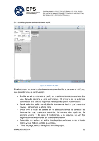 RAFAEL RUIZ MARTIN 51
La pantalla que nos encontraremos será:
Figura 50: Histórico de datos.
En el recuadro superior izquierdo encontraremos los filtros para ver el histórico,
que describiremos a continuación:
- Profile, en el pondremos el perfil, en nuestro caso encontraremos dos
uno llamado cámara y otro entrenador. El primero es si estamos
conectados a la cámara frigorífica y el segundo que es nuestro caso.
- Quick selection, selección rápida del intervalo de tiempo que queremos
revisar , por ejemplo la última hora.
- Detal level o nivel de detalle en el seleccionaremos la cantidad de
información que queremos controlar, tendremos dos opciones, la
primera visiona 1 de cada 3 mediciones, y la segunda se ven los
registros de las mediciones en cualquier momento.
- Selección por fechas, en estos desplegables podemos poner el inicio
(from) y final (to) del periodo a controlar.
- Time for page, tiempo de registro en cada página.
 