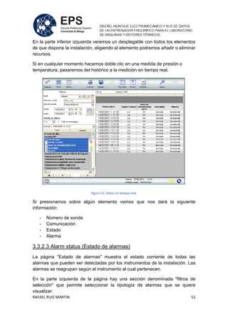 RAFAEL RUIZ MARTIN 52
En la parte inferior izquierda veremos un desplegable con todos los elementos
de que dispone la instalación, eligiendo el elemento podremos añadir o eliminar
recursos.
Si en cualquier momento hacemos doble clic en una medida de presión o
temperatura, pasaremos del histórico a la medición en tiempo real.
Figura 51: Datos en tiempo real.
Si presionamos sobre algún elemento vemos que nos dará la siguiente
información:
- Número de sonda
- Comunicación
- Estado
- Alarma
3.3.2.3 Alarm status (Estado de alarmas)
La página "Estado de alarmas" muestra el estado corriente de todas las
alarmas que pueden ser detectadas por los instrumentos de la instalación. Las
alarmas se reagrupan según el instrumento al cual pertenecen.
En la parte izquierda de la página hay una sección denominada "filtros de
selección" que permite seleccionar la tipología de alarmas que se quiere
visualizar:
 