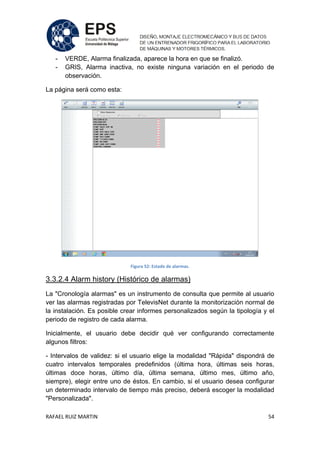 RAFAEL RUIZ MARTIN 54
- VERDE, Alarma finalizada, aparece la hora en que se finalizó.
- GRIS, Alarma inactiva, no existe ninguna variación en el periodo de
observación.
La página será como esta:
Figura 52: Estado de alarmas.
3.3.2.4 Alarm history (Histórico de alarmas)
La "Cronología alarmas" es un instrumento de consulta que permite al usuario
ver las alarmas registradas por TelevisNet durante la monitorización normal de
la instalación. Es posible crear informes personalizados según la tipología y el
periodo de registro de cada alarma.
Inicialmente, el usuario debe decidir qué ver configurando correctamente
algunos filtros:
- Intervalos de validez: si el usuario elige la modalidad "Rápida" dispondrá de
cuatro intervalos temporales predefinidos (última hora, últimas seis horas,
últimas doce horas, último día, última semana, último mes, último año,
siempre), elegir entre uno de éstos. En cambio, si el usuario desea configurar
un determinado intervalo de tiempo más preciso, deberá escoger la modalidad
"Personalizada".
 