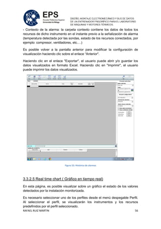 RAFAEL RUIZ MARTIN 56
- Contexto de la alarma: la carpeta contexto contiene los datos de todos los
recursos de dicho instrumento en el instante previo a la señalización de alarma
(temperatura detectada por las sondas, estado de los recursos conectados, por
ejemplo: compresor, ventiladores, etc.…)
Es posible volver a la pantalla anterior para modificar la configuración de
visualización haciendo clic sobre el enlace “Anterior".
Haciendo clic en el enlace "Exportar", el usuario puede abrir y/o guardar los
datos visualizados en formato Excel. Haciendo clic en "Imprimir", el usuario
puede imprimir los datos visualizados.
Figura 53: Histórico de alarmas
3.3.2.5 Real time chart ( Gráfico en tiempo real)
En esta página, es posible visualizar sobre un gráfico el estado de los valores
detectados por la instalación monitorizada.
Es necesario seleccionar uno de los perfiles desde el menú despegable Perfil.
Al seleccionar el perfil, se visualizarán los instrumentos y los recursos
predefinidos por el perfil seleccionado.
 