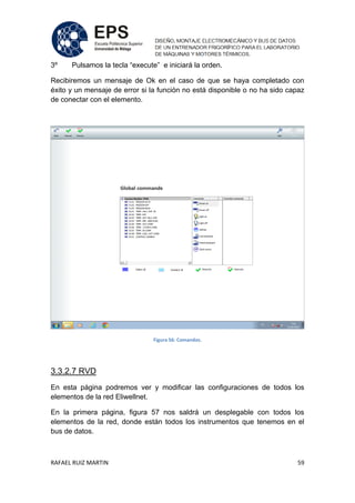 RAFAEL RUIZ MARTIN 59
3º Pulsamos la tecla “execute” e iniciará la orden.
Recibiremos un mensaje de Ok en el caso de que se haya completado con
éxito y un mensaje de error si la función no está disponible o no ha sido capaz
de conectar con el elemento.
Figura 56: Comandos.
3.3.2.7 RVD
En esta página podremos ver y modificar las configuraciones de todos los
elementos de la red Eliwellnet.
En la primera página, figura 57 nos saldrá un desplegable con todos los
elementos de la red, donde están todos los instrumentos que tenemos en el
bus de datos.
 