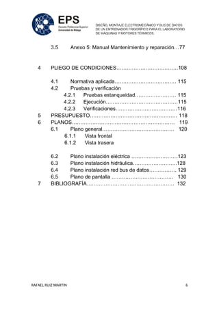 RAFAEL RUIZ MARTIN 6
3.5 Anexo 5: Manual Mantenimiento y reparación…77
4 PLIEGO DE CONDICIONES………………………………108
4.1 Normativa aplicada……………………………… 115
4.2 Pruebas y verificación
4.2.1 Pruebas estanqueidad…………………… 115
4.2.2 Ejecución……………………………………115
4.2.3 Verificaciones………………………………116
5 PRESUPUESTO…………………………………………… 118
6 PLANOS…………………………………………………… 119
6.1 Plano general…………………………………… 120
6.1.1 Vista frontal
6.1.2 Vista trasera
6.2 Plano instalación eléctrica ………………………123
6.3 Plano instalación hidráulica……………………..128
6.4 Plano instalación red bus de datos……………. 129
6.5 Plano de pantalla ……………………………… 130
7 BIBLIOGRAFÍA…………………………………………… 132
 
