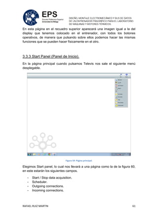 RAFAEL RUIZ MARTIN 61
En esta página en el recuadro superior aparecerá una imagen igual a la del
display que tenemos colocado en el entrenador, con todos los botones
operativos, de manera que pulsando sobre ellos podemos hacer las mismas
funciones que se pueden hacer físicamente en el otro.
3.3.3 Start Panel (Panel de Inicio).
En la página principal cuando pulsamos Televis nos sale el siguiente menú
desplegable.
Figura 59: Página principal.
Elegimos Start panel, lo cual nos llevará a una página como la de la figura 60,
en este estarán los siguientes campos.
- Start / Stop data acquisition.
- Scheduler.
- Outgoing connections.
- Incoming connections.
 