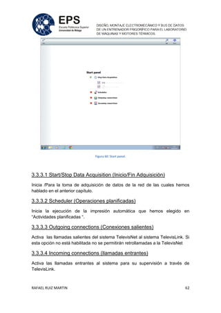 RAFAEL RUIZ MARTIN 62
Figura 60: Start panel.
3.3.3.1 Start/Stop Data Acquisition (Inicio/Fin Adquisición)
Inicia /Para la toma de adquisición de datos de la red de las cuales hemos
hablado en el anterior capítulo.
3.3.3.2 Scheduler (Operaciones planificadas)
Inicia la ejecución de la impresión automática que hemos elegido en
“Actividades planificadas “.
3.3.3.3 Outgoing connections (Conexiones salientes)
Activa las llamadas salientes del sistema TelevisNet al sistema TelevisLink. Si
esta opción no está habilitada no se permitirán retrollamadas a la TelevisNet
3.3.3.4 Incoming connections (llamadas entrantes)
Activa las llamadas entrantes al sistema para su supervisión a través de
TelevisLink.
 