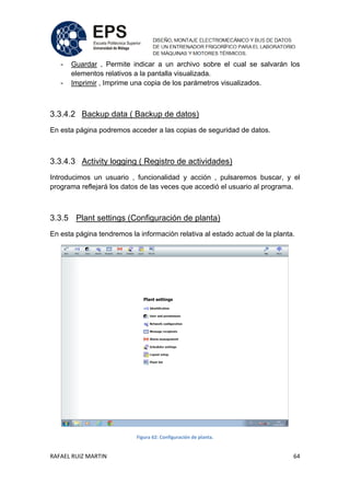 RAFAEL RUIZ MARTIN 64
- Guardar , Permite indicar a un archivo sobre el cual se salvarán los
elementos relativos a la pantalla visualizada.
- Imprimir , Imprime una copia de los parámetros visualizados.
3.3.4.2 Backup data ( Backup de datos)
En esta página podremos acceder a las copias de seguridad de datos.
3.3.4.3 Activity logging ( Registro de actividades)
Introducimos un usuario , funcionalidad y acción , pulsaremos buscar, y el
programa reflejará los datos de las veces que accedió el usuario al programa.
3.3.5 Plant settings (Configuración de planta)
En esta página tendremos la información relativa al estado actual de la planta.
Figura 62: Configuración de planta.
 