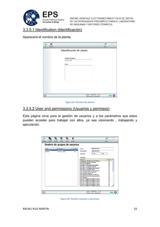 RAFAEL RUIZ MARTIN 65
3.3.5.1 Identification (Identificación)
Aparecerá el nombre de la planta.
Figura 63: Nombre de planta.
3.3.5.2 User and permissions (Usuarios y permisos)
Esta página sirve para la gestión de usuarios y a los parámetros que estos
pueden acceder para trabajar con ellos, ya sea visionando , trabajando y
ejecutando.
Figura 64: Gestión usuarios y permisos.
 