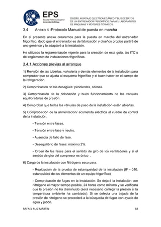 RAFAEL RUIZ MARTIN 68
3.4 Anexo 4 :Protocolo Manual de puesta en marcha
En el presente anexo crearemos para la puesta en marcha del entrenador
frigorífico, dado que el entrenador es de fabricación y diseños propios partiré de
uno genérico y lo adaptaré a la instalación.
He utilizado la reglamentación vigente para la creación de esta guía, las ITC´s
del reglamento de instalaciones frigoríficas.
3.4.1 Acciones previas al arranque
1) Revisión de las tuberías, valvulería y demás elementos de la instalación para
comprobar que se ajusta al esquema frigorífico y el buen hacer en el campo de
la refrigeración.
2) Comprobación de los desagües: pendientes, sifones.
3) Comprobación de la colocación y buen funcionamiento de las válvulas
equilibradoras de presión.
4) Comprobar que todas las válvulas de paso de la instalación están abiertas.
5) Comprobación de la alimentación/ acometida eléctrica al cuadro de control
de la instalación:
- Tensión entre fases.
- Tensión entre fase y neutro.
- Ausencia de fallo de fase.
- Desequilibrio de fases: máximo 2%.
- Orden de las fases para el sentido de giro de los ventiladores y si el
sentido de giro del compresor es único .
6) Carga de la instalación con Nitrógeno seco para:
- Realización de la prueba de estanqueidad de la instalación (IF - 010.
estanquidad de los elementos de un equipo frigorífico)
- Comprobación de fugas en la instalación: Se dejará la instalación con
nitrógeno el mayor tiempo posible, 24 horas como mínimo y se verificará
que la presión no ha disminuido (será necesario corregir la presión si la
temperatura ambiente ha cambiado): Si se detecta una bajada de la
presión de nitrógeno se procederá a la búsqueda de fugas con ayuda de
agua y jabón.
 