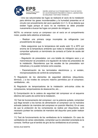 RAFAEL RUIZ MARTIN 69
- Una vez solucionadas las fugas se realizará el vacío de la instalación
para eliminar los gases incondensables y la humedad presentes en el
circuito (ver procedimiento del vacío apartado 3.4.1.1). Si se detecta que
existen fugas porque el vacío no se mantiene se debe proceder
nuevamente a buscar las fugas con presión de nitrógeno.
NOTA: no arrancar nunca un compresor con el vacío en el compartimento
motor, posible daño eléctrico al bobinado.
- Realizar una primera carga incompleta de refrigerante (ver
procedimiento de carga).
- Debe asegurarse que la temperatura del aceite está 15 a 20ºC por
encima de la temperatura ambiente que rodea la instalación (se puede
comprobar aplicando un termómetro de contacto al Carter de aceite del
compresor).
- Regulación de presostatos: con una botella de nitrógeno seco y un
manorreductor se procederá a la regulación de todos los presostatos de
la instalación. Recordemos que las escalas de los presostatos son
indicativas y no pueden tomarse como exactas.
- Parametrización de los termostatos electrónicos y, si existen,
microprocesadores de control de compresores.
7) Regulación de los elementos de seguridad eléctricos (disyuntores,
térmicos…) a los niveles de consumo máximo permitidos por el compresor,
ventiladores…etc.
8) Regulación de temporizadores de la instalación: anti-cortos ciclos de
compresores, temporizadores de desescarche, etc.…
9) Comprobación de la cadena de seguridad del compresor en el esquema
eléctrico del cuadro de control de la instalación.
10) Test de funcionamiento del compresor: con la potencia quitada, comprobar
que llega tensión a los bornes de alimentación al compresor con la maniobra
activada (selector de maniobra del compresor en posición Marcha). En el caso
de que la protección de los compresores se realice por disyuntores, será
necesario puntear los contactos de maniobra del disyuntor para poder realizar
este test.
11) Test de funcionamiento de los ventiladores de la instalación. En caso de
ventiladores de varias velocidades, comprobar que la velocidad conectada es la
correcta. Verificar que el sentido de giro de los ventiladores es el correcto.
 