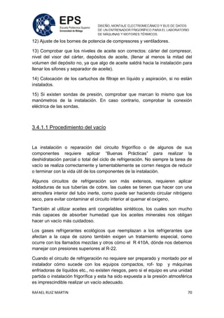 RAFAEL RUIZ MARTIN 70
12) Ajuste de los bornes de potencia de compresores y ventiladores.
13) Comprobar que los niveles de aceite son correctos: cárter del compresor,
nivel del visor del cárter, depósitos de aceite, (llenar al menos la mitad del
volumen del depósito no, ya que algo de aceite saldrá hacia la instalación para
llenar los sifones y separador de aceite).
14) Colocación de los cartuchos de filtraje en líquido y aspiración, si no están
instalados.
15) Si existen sondas de presión, comprobar que marcan lo mismo que los
manómetros de la instalación. En caso contrario, comprobar la conexión
eléctrica de las sondas.
3.4.1.1 Procedimiento del vacío
La instalación o reparación del circuito frigorífico o de algunos de sus
componentes requiere aplicar “Buenas Prácticas” para realizar la
deshidratación parcial o total del ciclo de refrigeración. No siempre la tarea de
vacío se realiza correctamente y lamentablemente se corren riesgos de reducir
o terminar con la vida útil de los componentes de la instalación.
Algunos circuitos de refrigeración son más extensos, requieren aplicar
soldaduras de sus tuberías de cobre, las cuales se tienen que hacer con una
atmosfera interior del tubo inerte, como puede ser haciendo circular nitrógeno
seco, para evitar contaminar el circuito interior al quemar el oxígeno,
También al utilizar aceites anti congelables sintéticos, los cuales son mucho
más capaces de absorber humedad que los aceites minerales nos obligan
hacer un vacío más cuidadoso.
Los gases refrigerantes ecológicos que reemplazan a los refrigerantes que
afectan a la capa de ozono también exigen un tratamiento especial, como
ocurre con los llamados mezclas y otros cómo el R 410A, dónde nos debemos
manejar con presiones superiores al R-22.
Cuando el circuito de refrigeración no requiere ser preparado y montado por el
instalador cómo sucede con los equipos compactos, rof- top y máquinas
enfriadoras de líquidos etc., no existen riesgos, pero si el equipo es una unidad
partida o instalación frigorífica y esta ha sido expuesta a la presión atmosférica
es imprescindible realizar un vacío adecuado.
 