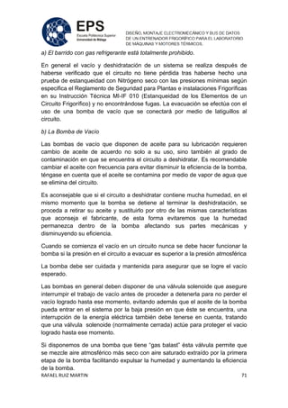 RAFAEL RUIZ MARTIN 71
a) El barrido con gas refrigerante está totalmente prohibido.
En general el vacío y deshidratación de un sistema se realiza después de
haberse verificado que el circuito no tiene pérdida tras haberse hecho una
prueba de estanqueidad con Nitrógeno seco con las presiones mínimas según
especifica el Reglamento de Seguridad para Plantas e instalaciones Frigoríficas
en su Instrucción Técnica MI-IF 010 (Estanqueidad de los Elementos de un
Circuito Frigorífico) y no encontrándose fugas. La evacuación se efectúa con el
uso de una bomba de vacío que se conectará por medio de latiguillos al
circuito.
b) La Bomba de Vacío
Las bombas de vacío que disponen de aceite para su lubricación requieren
cambio de aceite de acuerdo no solo a su uso, sino también al grado de
contaminación en que se encuentra el circuito a deshidratar. Es recomendable
cambiar el aceite con frecuencia para evitar disminuir la eficiencia de la bomba,
téngase en cuenta que el aceite se contamina por medio de vapor de agua que
se elimina del circuito.
Es aconsejable que si el circuito a deshidratar contiene mucha humedad, en el
mismo momento que la bomba se detiene al terminar la deshidratación, se
proceda a retirar su aceite y sustituirlo por otro de las mismas características
que aconseja el fabricante, de esta forma evitaremos que la humedad
permanezca dentro de la bomba afectando sus partes mecánicas y
disminuyendo su eficiencia.
Cuando se comienza el vacío en un circuito nunca se debe hacer funcionar la
bomba si la presión en el circuito a evacuar es superior a la presión atmosférica
La bomba debe ser cuidada y mantenida para asegurar que se logre el vacío
esperado.
Las bombas en general deben disponer de una válvula solenoide que asegure
interrumpir el trabajo de vacío antes de proceder a detenerla para no perder el
vacío logrado hasta ese momento, evitando además que el aceite de la bomba
pueda entrar en el sistema por la baja presión en que éste se encuentra, una
interrupción de la energía eléctrica también debe tenerse en cuenta, tratando
que una válvula solenoide (normalmente cerrada) actúe para proteger el vacio
logrado hasta ese momento.
Si disponemos de una bomba que tiene “gas balast” ésta válvula permite que
se mezcle aire atmosférico más seco con aire saturado extraído por la primera
etapa de la bomba facilitando expulsar la humedad y aumentando la eficiencia
de la bomba.
 