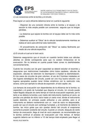 RAFAEL RUIZ MARTIN 72
c) Las conexiones entre la bomba y el circuito.
Para lograr un vacío eficiente debemos tener en cuenta lo siguiente:
- Disponer de una conexión directa entre la bomba y el equipo y de
sección lo más amplia posible con conexiones seguras que no tengan
pérdidas.
- La distancia que separa la bomba con el equipo debe ser lo más corta
posible.
- Debemos sustituir el “Obús” de la válvula transitoriamente mientras se
realiza el vacío para eliminar esta restricción.
- El procedimiento de extracción del “Obús” se realiza fácilmente por
medio de una válvula específica.
d) El circuito al cual se le hará vacío.
Debemos asegurarnos que el circuito en cuestión tendrá todas sus válvulas
abiertas en dónde corresponda para que no existan limitaciones en la
evacuación. De no tenerse en cuenta puede haber zonas no deshidratadas
convenientemente.
Cuándo los circuitos son de gran capacidad se deberá estudiar el recorrido y
asegurarse que restricciones insalvables cómo tubos capilares, válvulas de
expansión, válvulas de retención no desmejoren o impidan la deshidratación.
En los casos de circuitos de gran volumen, el uso de 2 bombas instaladas en
dos lugares estratégicos del circuito, puede ser una muy buena solución. Los
lugares apropiados pueden tener límites simétricos con la restricción más
severa, como por ejemplo la válvula de expansión, el tubo capilar, etc.
Los tiempos de evacuación son dependientes de la eficiencia de la bomba, su
capacidad y el grado de humedad que dispone el circuito. Un circuito puede
haber llegado después de cierto tiempo al nivel de evacuación esperado, por lo
tanto si se detiene la bomba y por medio del instrumento medimos el vacío, se
percibe una pérdida de dicho vacío hasta un cierto nivel, dónde el instrumento
queda detenido, en principio puede atribuirse a una pérdida, pero si el
instrumento se detiene manteniendo aún un nivel de vacío no despreciable,
puede ser que el circuito aún contenga humedad, y al momento de detener la
bomba, las micro gotas que aún quedan dentro del circuito al evaporarse
aumenta la presión existente del circuito. Cuando un circuito, después de cierto
tiempo de evacuación, llega al nivel de vacío esperado, es recomendable que
la bomba continué el proceso de evacuación por más tiempo, el tiempo
sugerido debería ser no inferior a 1/3 del tiempo total empleado para llegar al
 