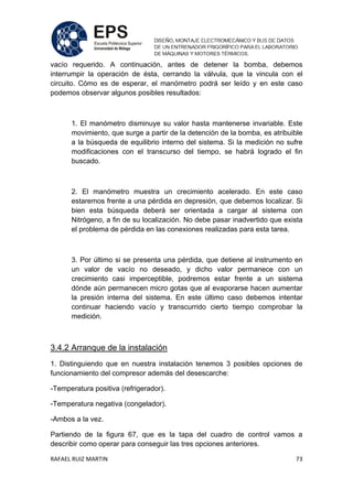 RAFAEL RUIZ MARTIN 73
vacío requerido. A continuación, antes de detener la bomba, debemos
interrumpir la operación de ésta, cerrando la válvula, que la vincula con el
circuito. Cómo es de esperar, el manómetro podrá ser leído y en este caso
podemos observar algunos posibles resultados:
1. El manómetro disminuye su valor hasta mantenerse invariable. Este
movimiento, que surge a partir de la detención de la bomba, es atribuible
a la búsqueda de equilibrio interno del sistema. Si la medición no sufre
modificaciones con el transcurso del tiempo, se habrá logrado el fin
buscado.
2. El manómetro muestra un crecimiento acelerado. En este caso
estaremos frente a una pérdida en depresión, que debemos localizar. Si
bien esta búsqueda deberá ser orientada a cargar al sistema con
Nitrógeno, a fin de su localización. No debe pasar inadvertido que exista
el problema de pérdida en las conexiones realizadas para esta tarea.
3. Por último si se presenta una pérdida, que detiene al instrumento en
un valor de vacío no deseado, y dicho valor permanece con un
crecimiento casi imperceptible, podremos estar frente a un sistema
dónde aún permanecen micro gotas que al evaporarse hacen aumentar
la presión interna del sistema. En este último caso debemos intentar
continuar haciendo vacío y transcurrido cierto tiempo comprobar la
medición.
3.4.2 Arranque de la instalación
1. Distinguiendo que en nuestra instalación tenemos 3 posibles opciones de
funcionamiento del compresor además del desescarche:
-Temperatura positiva (refrigerador).
-Temperatura negativa (congelador).
-Ambos a la vez.
Partiendo de la figura 67, que es la tapa del cuadro de control vamos a
describir como operar para conseguir las tres opciones anteriores.
 