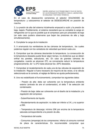 RAFAEL RUIZ MARTIN 75
En el caso de desescarche cerraremos el selector SOLENOIDE de
temperatura– y colocaremos el selector de DESESCARCHE en posición de
marcha.
3. La presión de alta del sistema inicialmente empezará a subir y la presión de
baja, bajará. Posiblemente, el sistema necesitará que se complete la carga en
refrigerante con lo que es posible que el compresor pare por presostato de baja
(en este caso pudiera observarse que bajan las presiones de alta y baja
simultáneamente).
4. Completar la carga de la instalación
5. Ir arrancando los ventiladores de las cámaras de temperatura , los cuales
podemos regular con los variadores de velocidad que tienen cada uno.
6. Comprobar que las cámaras descienden la temperatura. La consecución de
la temperatura deseada puede llevar algún tiempo, no olvidemos que se deben
enfriar los paneles, estructuras, etc. En caso de grandes cámaras de
congelados, cuando se alcanzan 0ºC, es conveniente reducir la temperatura
progresivamente, de 1 a 2ºC hasta alcanzar los -20ºC deseados.
7. Comprobar el recalentamiento de cada una de las válvulas de expansión de
la instalación. Regular si fuera necesario (la mayoría de las veces, si la válvula
seleccionada es la correcta, el reglaje de fábrica se ajusta perfectamente).
8. Una vez estabilizado el funcionamiento, comprobar los siguientes datos:
- Presión de alta: debe ser coherente con la temperatura ambiente
exterior (entrada de aire al condensador), el delta T de selección del
condensador.
- Presión de baja: debe ser coherente con el diseño de la instalación y la
regulación del compresor.
- Subenfriamiento de líquido.
- Recalentamiento de aspiración: no debe ser inferior a 5 K, y no superior
a 20K.
- Temperatura de descarga: mínimo 20K por encima de la temperatura
saturada correspondiente a la presión de alta.
- Temperatura del aceite.
- Consumos (amperaje) de los compresores: inferior al consumo nominal
de placa de características. Es recomendable comprobar que
 