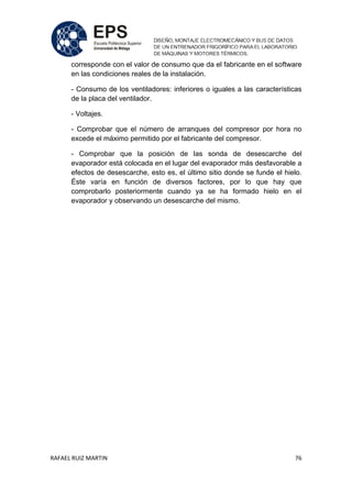 RAFAEL RUIZ MARTIN 76
corresponde con el valor de consumo que da el fabricante en el software
en las condiciones reales de la instalación.
- Consumo de los ventiladores: inferiores o iguales a las características
de la placa del ventilador.
- Voltajes.
- Comprobar que el número de arranques del compresor por hora no
excede el máximo permitido por el fabricante del compresor.
- Comprobar que la posición de las sonda de desescarche del
evaporador está colocada en el lugar del evaporador más desfavorable a
efectos de desescarche, esto es, el último sitio donde se funde el hielo.
Éste varía en función de diversos factores, por lo que hay que
comprobarlo posteriormente cuando ya se ha formado hielo en el
evaporador y observando un desescarche del mismo.
 