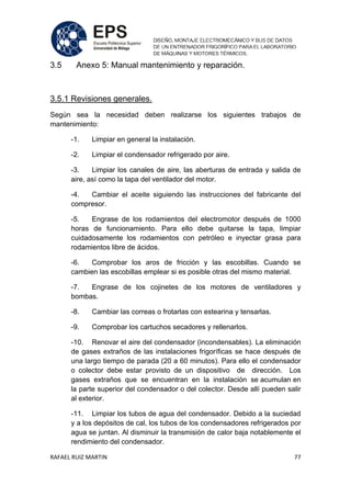 RAFAEL RUIZ MARTIN 77
3.5 Anexo 5: Manual mantenimiento y reparación.
3.5.1 Revisiones generales.
Según sea la necesidad deben realizarse los siguientes trabajos de
mantenimiento:
-1. Limpiar en general la instalación.
-2. Limpiar el condensador refrigerado por aire.
-3. Limpiar los canales de aire, las aberturas de entrada y salida de
aire, así como la tapa del ventilador del motor.
-4. Cambiar el aceite siguiendo las instrucciones del fabricante del
compresor.
-5. Engrase de los rodamientos del electromotor después de 1000
horas de funcionamiento. Para ello debe quitarse la tapa, limpiar
cuidadosamente los rodamientos con petróleo e inyectar grasa para
rodamientos libre de ácidos.
-6. Comprobar los aros de fricción y las escobillas. Cuando se
cambien las escobillas emplear si es posible otras del mismo material.
-7. Engrase de los cojinetes de los motores de ventiladores y
bombas.
-8. Cambiar las correas o frotarlas con estearina y tensarlas.
-9. Comprobar los cartuchos secadores y rellenarlos.
-10. Renovar el aire del condensador (incondensables). La eliminación
de gases extraños de las instalaciones frigoríficas se hace después de
una largo tiempo de parada (20 a 60 minutos). Para ello el condensador
o colector debe estar provisto de un dispositivo de dirección. Los
gases extraños que se encuentran en la instalación se acumulan en
la parte superior del condensador o del colector. Desde allí pueden salir
al exterior.
-11. Limpiar los tubos de agua del condensador. Debido a la suciedad
y a los depósitos de cal, los tubos de los condensadores refrigerados por
agua se juntan. Al disminuir la transmisión de calor baja notablemente el
rendimiento del condensador.
 