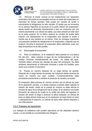 RAFAEL RUIZ MARTIN 78
-12. Renovar el aceite. Incluso en las instalaciones con separador
automático del aceite es aconsejable renovar el aceite del evaporador en
intervalos de tiempo grandes. Sólo puede ser vaciado de aceite si
previamente el refrigerante ha sido vaciado. El aceite que se encuentra
en la cámara frigorífica se acumula en la parte inferior del evaporador,
desde donde es eliminado directamente o bien es conducido por una
tubería ascendente a la válvula de salida, que está ubicada en este caso
en la parte superior. En el último sistema de vaciado de aceite debe
crearse una sobrepresión en el evaporador que expulse el aceite e
impida que el aire penetre en el interior, Esto se consigue inyectando
una pequeña cantidad de refrigerante en el evaporador y dejando que se
evapore. Durante la operación el evaporador debe calentarse, pues con
baja temperatura no es ello posible.
-13. Descongelar el evaporador.
-14. Parar la instalación. Si la instalación debe pararse en una época
fría del año, debe vaciarse el agua de los condensadores y de las
culatas, cerrando herméticamente las bocas de salida del agua.
También deben cerrarse las válvulas de paso del compresor. No debe
olvidarse desconectar el interruptor principal y quitar los fusibles, para
evitar una conexión involuntaria.
-15. Puesta en marcha después de un largo tiempo de parada.
Después de un largo tiempo de parada, las máquinas deben ponerse de
nuevo en marcha con gran cuidado. Fundamentalmente debe
procederse previamente a cambiar el producto de secado y el aceite.
El compresor debe ponerse en marcha primero con la válvula de paso
de la aspiración cerrada, y si existe engrase a presión debe vigilarse la
presión del aceite. Antes de la puesta en marcha no debe abrirse la
entrada de agua de la refrigeración de la culata. Si se observa una fuerte
formación de espuma de aceite en la mirilla del cárter del cigüeñal, la
presión del aceite no llega a alcanzar la altura deseada. La válvula de
paso no debe abrirse hasta que en el compresor se haya hecho el vacío
y desaparecido la espuma. La válvula de paso debe abrirse despacio y
con interruptores.
3.5.2 Trabajos de reparación
Los trabajos de soldadura sólo pueden ejecutarse en los depósitos abiertos
vacíos, y a ser posible en una atmósfera de nitrógeno.
 