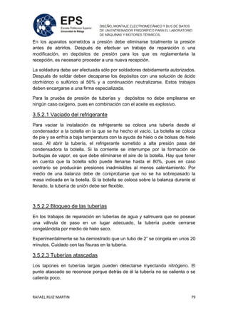 RAFAEL RUIZ MARTIN 79
En los aparatos sometidos a presión debe eliminarse totalmente la presión
antes de abrirlos. Después de efectuar un trabajo de reparación o una
modificación, en depósitos de presión para los que es reglamentaria la
recepción, es necesario proceder a una nueva recepción.
La soldadura debe ser efectuada sólo por soldadores debidamente autorizados.
Después de soldar deben decaparse los depósitos con una solución de ácido
clorhídrico o sulfúrico al 50% y a continuación neutralizarse. Estos trabajos
deben encargarse a una firma especializada.
Para la prueba de presión de tuberías y depósitos no debe emplearse en
ningún caso oxígeno, pues en combinación con el aceite es explosivo.
3.5.2.1 Vaciado del refrigerante
Para vaciar la instalación de refrigerante se coloca una tubería desde el
condensador a la botella en la que se ha hecho el vacío. La botella se coloca
de pie y se enfría a baja temperatura con la ayuda de hielo o de bolsas de hielo
seco. Al abrir la tubería, el refrigerante sometido a alta presión pasa del
condensadora la botella. Si la corriente se interrumpe por la formación de
burbujas de vapor, es que debe eliminarse el aire de la botella. Hay que tener
en cuenta que la botella sólo puede llenarse hasta el 80%, pues en caso
contrario se producirán presiones inadmisibles al menos calentamiento. Por
medio de una balanza debe de comprobarse que no se ha sobrepasado la
masa indicada en la botella. Si la botella se coloca sobre la balanza durante el
llenado, la tubería de unión debe ser flexible.
3.5.2.2 Bloqueo de las tuberías
En los trabajos de reparación en tuberías de agua y salmuera que no posean
una válvula de paso en un lugar adecuado, la tubería puede cerrarse
congelándola por medio de hielo seco.
Experimentalmente se ha demostrado que un tubo de 2” se congela en unos 20
minutos. Cuidado con las fisuras en la tubería.
3.5.2.3 Tuberías atascadas
Los tapones en tuberías largas pueden detectarse inyectando nitrógeno. El
punto atascado se reconoce porque detrás de él la tubería no se calienta o se
calienta poco.
 