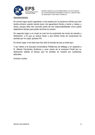 RAFAEL RUIZ MARTIN 8
Agradecimientos
En primer lugar quiero agradecer a mis padres por la paciencia infinita que han
tenido primero cuando siendo joven me aguantaron frente a viento y marea, y
ahora, porque ellos han asumido parte de mis responsabilidades como padre
dejándome tiempo para poder terminar la carrera.
En segundo lugar a mi mujer la cual me ha propiciado las horas de estudio y
dedicación, a lo que yo quería hacer y que tantas horas de vacaciones ha
perdido por mi culpa, gracias ITA.
En tercer lugar a mis hijos que han sido el acicate de que yo esté aquí.
Y por último a la Escuela Universitaria Politécnica de Málaga y en especial a
D. Alberto Fernández Gutiérrez y Juan Jesús de la empresa Fricell por su
dedicación debido al tiempo que he tardado en hacerlo por cuestiones
laborales.
Gracias a todos.
 