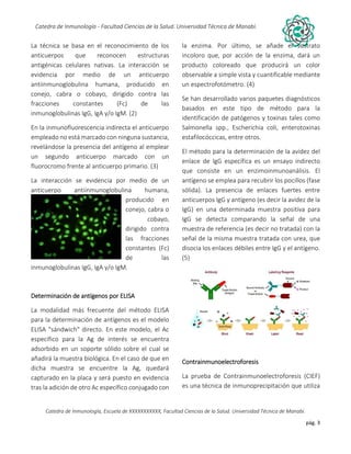 pág. 3
Catedra de Inmunología - Facultad Ciencias de la Salud. Universidad Técnica de Manabí.
Catedra de Inmunología, Escuela de XXXXXXXXXXX, Facultad Ciencias de la Salud. Universidad Técnica de Manabí.
Alergia, tos recurrente, covid-19, dolor articular, asma, artritis,artrosis, dr. Jorge cañarte alcivar, defensas, inmunólogo,
La técnica se basa en el reconocimiento de los
anticuerpos que reconocen estructuras
antigénicas celulares nativas. La interacción se
evidencia por medio de un anticuerpo
antiinmunoglobulina humana, producido en
conejo, cabra o cobayo, dirigido contra las
fracciones constantes (Fc) de las
inmunoglobulinas IgG, IgA y/o IgM. (2)
En la inmunofluorescencia indirecta el anticuerpo
empleado no está marcado con ninguna sustancia,
revelándose la presencia del antígeno al emplear
un segundo anticuerpo marcado con un
fluorocromo frente al anticuerpo primario. (3)
La interacción se evidencia por medio de un
anticuerpo antiinmunoglobulina humana,
producido en
conejo, cabra o
cobayo,
dirigido contra
las fracciones
constantes (Fc)
de las
inmunoglobulinas IgG, IgA y/o IgM.
Determinación de antígenos por ELISA
La modalidad más frecuente del método ELISA
para la determinación de antígenos es el modelo
ELISA "sándwich" directo. En este modelo, el Ac
específico para la Ag de interés se encuentra
adsorbido en un soporte sólido sobre el cual se
añadirá la muestra biológica. En el caso de que en
dicha muestra se encuentre la Ag, quedará
capturado en la placa y será puesto en evidencia
tras la adición de otro Ac específico conjugado con
la enzima. Por último, se añade el sustrato
incoloro que, por acción de la enzima, dará un
producto coloreado que producirá un color
observable a simple vista y cuantificable mediante
un espectrofotómetro. (4)
Se han desarrollado varios paquetes diagnósticos
basados en este tipo de método para la
identificación de patógenos y toxinas tales como
Salmonella spp., Escherichia coli, enterotoxinas
estafilocóccicas, entre otros.
El método para la determinación de la avidez del
enlace de IgG específica es un ensayo indirecto
que consiste en un enzimoinmunoanálisis. El
antígeno se emplea para recubrir los pocillos (fase
sólida). La presencia de enlaces fuertes entre
anticuerpos IgG y antígeno (es decir la avidez de la
IgG) en una determinada muestra positiva para
IgG se detecta comparando la señal de una
muestra de referencia (es decir no tratada) con la
señal de la misma muestra tratada con urea, que
disocia los enlaces débiles entre IgG y el antígeno.
(5)
Contrainmunoelectroforesis
La prueba de Contrainmunoelectroforesis (CIEF)
es una técnica de inmunoprecipitación que utiliza
 