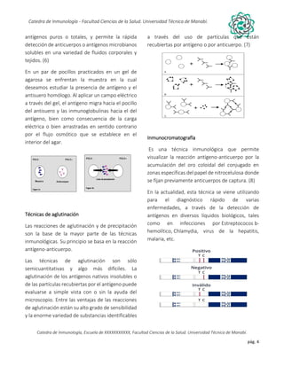 pág. 4
Catedra de Inmunología - Facultad Ciencias de la Salud. Universidad Técnica de Manabí.
Catedra de Inmunología, Escuela de XXXXXXXXXXX, Facultad Ciencias de la Salud. Universidad Técnica de Manabí.
Alergia, tos recurrente, covid-19, dolor articular, asma, artritis,artrosis, dr. Jorge cañarte alcivar, defensas, inmunólogo,
antígenos puros o totales, y permite la rápida
detección de anticuerpos o antígenos microbianos
solubles en una variedad de fluidos corporales y
tejidos. (6)
En un par de pocillos practicados en un gel de
agarosa se enfrentan la muestra en la cual
deseamos estudiar la presencia de antígeno y el
antisuero homólogo. Al aplicar un campo eléctrico
a través del gel, el antígeno migra hacia el pocillo
del antisuero y las inmunoglobulinas hacia el del
antígeno, bien como consecuencia de la carga
eléctrica o bien arrastradas en sentido contrario
por el flujo osmótico que se establece en el
interior del agar.
Técnicas de aglutinación
Las reacciones de aglutinación y de precipitación
son la base de la mayor parte de las técnicas
inmunológicas. Su principio se basa en la reacción
antígeno-anticuerpo.
Las técnicas de aglutinación son sólo
semicuantitativas y algo más difíciles. La
aglutinación de los antígenos nativos insolubles o
de las partículas recubiertas por el antígeno puede
evaluarse a simple vista con o sin la ayuda del
microscopio. Entre las ventajas de las reacciones
de aglutinación están su alto grado de sensibilidad
y la enorme variedad de substancias identificables
a través del uso de partículas que están
recubiertas por antígeno o por anticuerpo. (7)
Inmunocromatografía
Es una técnica inmunológica que permite
visualizar la reacción antígeno-anticuerpo por la
acumulación del oro coloidal del conjugado en
zonas específicas del papel de nitrocelulosa donde
se fijan previamente anticuerpos de captura. (8)
En la actualidad, esta técnica se viene utilizando
para el diagnóstico rápido de varias
enfermedades, a través de la detección de
antígenos en diversos líquidos biológicos, tales
como en infecciones por Estreptococos b-
hemolítico, Chlamydia, virus de la hepatitis,
malaria, etc.
 