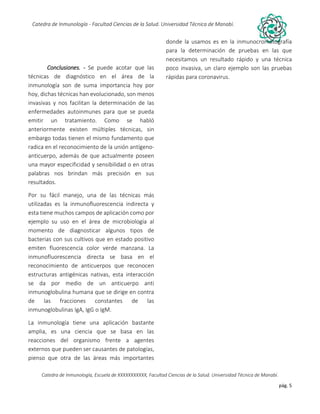 pág. 5
Catedra de Inmunología - Facultad Ciencias de la Salud. Universidad Técnica de Manabí.
Catedra de Inmunología, Escuela de XXXXXXXXXXX, Facultad Ciencias de la Salud. Universidad Técnica de Manabí.
Alergia, tos recurrente, covid-19, dolor articular, asma, artritis,artrosis, dr. Jorge cañarte alcivar, defensas, inmunólogo,
Conclusiones. - Se puede acotar que las
técnicas de diagnóstico en el área de la
inmunología son de suma importancia hoy por
hoy, dichas técnicas han evolucionado, son menos
invasivas y nos facilitan la determinación de las
enfermedades autoinmunes para que se pueda
emitir un tratamiento. Como se habló
anteriormente existen múltiples técnicas, sin
embargo todas tienen el mismo fundamento que
radica en el reconocimiento de la unión antígeno-
anticuerpo, además de que actualmente poseen
una mayor especificidad y sensibilidad o en otras
palabras nos brindan más precisión en sus
resultados.
Por su fácil manejo, una de las técnicas más
utilizadas es la inmunofluorescencia indirecta y
esta tiene muchos campos de aplicación como por
ejemplo su uso en el área de microbiología al
momento de diagnosticar algunos tipos de
bacterias con sus cultivos que en estado positivo
emiten fluorescencia color verde manzana. La
inmunofluorescencia directa se basa en el
reconocimiento de anticuerpos que reconocen
estructuras antigénicas nativas, esta interacción
se da por medio de un anticuerpo anti
inmunoglobulina humana que se dirige en contra
de las fracciones constantes de las
inmunoglobulinas IgA, IgG o IgM.
La inmunología tiene una aplicación bastante
amplia, es una ciencia que se basa en las
reacciones del organismo frente a agentes
externos que pueden ser causantes de patologías,
pienso que otra de las áreas más importantes
donde la usamos es en la inmunocromatografía
para la determinación de pruebas en las que
necesitamos un resultado rápido y una técnica
poco invasiva, un claro ejemplo son las pruebas
rápidas para coronavirus.
 