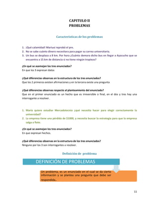 CAPITULO II
PROBLEMAS
Características de los problemas
1. ¡Qué calamidad! Mariuxi reprobó el pre.
2. No se sabe cuánto dinero necesitara para pagar su carrea universitaria.
3. Un bus se desplaza a 8 km. Por hora ¿Cuánto demora dicho bus en llegar a Ayacucho que se
encuentra a 15 km de distancia si no tiene ningún tropiezo?
¿En qué se asemejan los tres enunciados?
En que los 3 expresan datos
¿Qué diferencias observas en la estructura de los tres enunciados?
Que los 2 primeros existen afirmaciones y en la tercera existe una pregunta
¿Qué diferencias observas respecto al planteamiento del enunciado?
Que en el primer enunciado es un hecho que es irreversible o final, en el dos y tres hay una
interrogante a resolver.

1. María quiere estudiar Mercadotecnia ¿qué necesita hacer para elegir correctamente la
universidad?
2. La empresa tiene una pérdida de $1000, y necesita buscar la estrategia para que la empresa
salga a flote.
¿En qué se asemejan los tres enunciados?
En que expresan hechos.
¿Qué diferencias observas en la estructura de los tres enunciados?
Ninguno por los 3 son interrogantes a resolver.

Definición de problema

DEFINICIÓN DE PROBLEMAS
Un problema, es un enunciado en el cual se da cierto
información y se plantea una pregunta que debe ser
respondida.

11

 