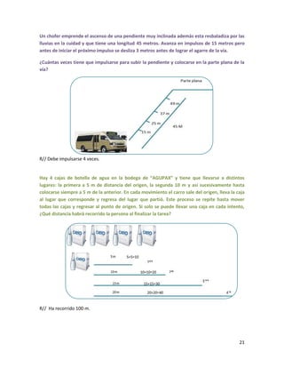 Un chofer emprende el ascenso de una pendiente muy inclinada además esta resbaladiza por las
lluvias en la cuidad y que tiene una longitud 45 metros. Avanza en impulsos de 15 metros pero
antes de iniciar el próximo impulso se desliza 3 metros antes de lograr el agarre de la vía.
¿Cuántas veces tiene que impulsarse para subir la pendiente y colocarse en la parte plana de la
vía?

R// Debe impulsarse 4 veces.

Hay 4 cajas de botella de agua en la bodega de “AGUPAX” y tiene que llevarse a distintos
lugares: la primera a 5 m de distancia del origen, la segunda 10 m y así sucesivamente hasta
colocarse siempre a 5 m de la anterior. En cada movimiento el carro sale del origen, lleva la caja
al lugar que corresponde y regresa del lugar que partió. Este proceso se repite hasta mover
todas las cajas y regresar al punto de origen. Si solo se puede llevar una caja en cada intento,
¿Qué distancia habrá recorrido la persona al finalizar la tarea?

R// Ha recorrido 100 m.

21

 