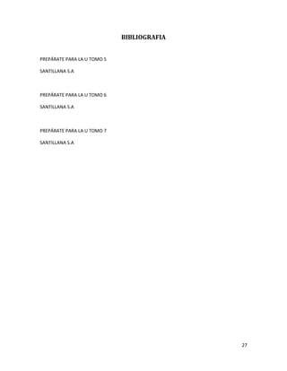 BIBLIOGRAFIA
PREPÁRATE PARA LA U TOMO 5
SANTILLANA S.A

PREPÁRATE PARA LA U TOMO 6
SANTILLANA S.A

PREPÁRATE PARA LA U TOMO 7
SANTILLANA S.A

27

 