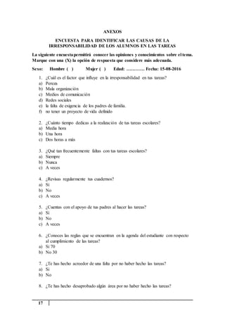17
ANEXOS
ENCUESTA PARA IDENTIFICAR LAS CAUSAS DE LA
IRRESPONSABILIDAD DE LOS ALUMNOS EN LAS TAREAS
La siguiente encuestapermitirá conocer las opiniones y conocimientos sobre el tema.
Marque con una (X) la opción de respuesta que considere más adecuada.
Sexo: Hombre ( ) Mujer ( ) Edad: ………… Fecha: 15-08-2016
1. ¿Cuál es el factor que influye en la irresponsabilidad en tus tareas?
a) Pereza
b) Mala organización
c) Medios de comunicación
d) Redes sociales
e) la falta de exigencia de los padres de familia.
f) no tener un proyecto de vida definido
2. ¿Cuánto tiempo dedicas a la realización de tus tareas escolares?
a) Media hora
b) Una hora
c) Dos horas a más
3. ¿Qué tan frecuentemente faltas con tus tareas escolares?
a) Siempre
b) Nunca
c) A veces
4. ¿Revisas regularmente tus cuadernos?
a) Si
b) No
c) A veces
5. ¿Cuentas con el apoyo de tus padres al hacer las tareas?
a) Si
b) No
c) A veces
6. ¿Conoces las reglas que se encuentran en la agenda del estudiante con respecto
al cumplimiento de las tareas?
a) Si 70
b) No 30
7. ¿Te has hecho acreedor de una falta por no haber hecho las tareas?
a) Si
b) No
8. ¿Te has hecho desaprobado algún área por no haber hecho las tareas?
 