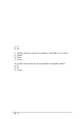 18
a) Si
b) No
9. ¿Recibes motivación de parte de tu orientador cuando fallas con tus tareas?
a) Siempre
b) Nunca
c) A veces
10. ¿Cuándo está consciente de que eres demasiado irresponsable mejoras?
a) Si
b) No
c) A veces
 