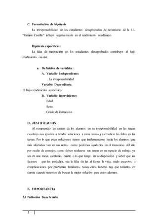 3
C. Formulación de hipótesis
La irresponsabilidad de los estudiantes desaprobados de secundaria de la I.E.
“Ramón Castilla” influye negativamente en el rendimiento académico.
Hipótesis específicas:
La falta de motivación en los estudiantes desaprobados contribuye al bajo
rendimiento escolar.
a. Definición de variables:
A. Variable Independiente:
. La irresponsabilidad
Variable Dependiente:
El bajo rendimiento académico.
B. Variable interviniente:
Edad.
Sexo.
Grado de instrucción
D. JUSTIFICACION
Al comprender las causas de los alumnos en su irresponsabilidad en las tareas
escolares nos ayudara a brindar soluciones a estas causas y a erradicar las faltas en las
tareas. Por lo que estas soluciones tienen que implementarse hacia los alumnos que
más afectados van en sus notas, como podemos ayudarles en el transcurso del año
por medio de consejos, como deben realizarse sus tareas en su espacio de trabajo, ya
sea en una mesa, escritorio, cuarto o lo que tenga en su disposición y saber que los
factores que les perjudica, sea la falta de luz al forzar la vista, ruido excesivo, o
complicaciones por problemas familiares, todos estos factores hay que tomarlos en
cuenta cuando tratemos de buscar la mejor solución para estos alumnos.
E. IMPORTANCIA
3.1 Población Beneficiaria
 