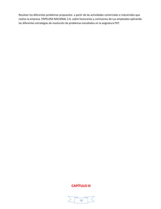 Resolver los diferentes problemas propuestos a partir de las actividades comerciales e industriales que
realiza la empresa .PAPELERA NACIONAL S.A. sobre honorarios y comisiones de sus empleados aplicando
las diferentes estrategias de resolución de problemas estudiados en la asignatura FEP.

CAPÍTULO III

18

 