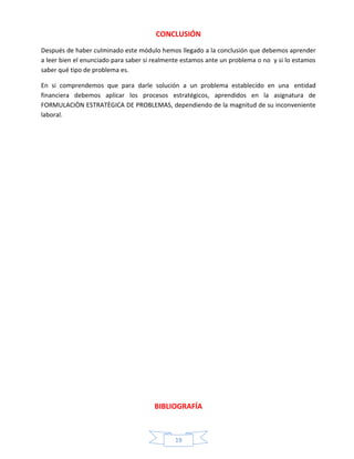 CONCLUSIÓN
Después de haber culminado este módulo hemos llegado a la conclusión que debemos aprender
a leer bien el enunciado para saber si realmente estamos ante un problema o no y si lo estamos
saber qué tipo de problema es.
En si comprendemos que para darle solución a un problema establecido en una entidad
financiera debemos aplicar los procesos estratégicos, aprendidos en la asignatura de
FORMULACIÒN ESTRATÈGICA DE PROBLEMAS, dependiendo de la magnitud de su inconveniente
laboral.

BIBLIOGRAFÍA

19

 