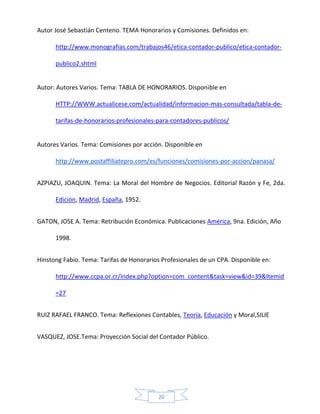 Autor José Sebastián Centeno. TEMA Honorarios y Comisiones. Definidos en:
http://www.monografias.com/trabajos46/etica-contador-publico/etica-contadorpublico2.shtml

Autor: Autores Varios. Tema: TABLA DE HONORARIOS. Disponible en
HTTP://WWW.actualicese.com/actualidad/informacion-mas-consultada/tabla-detarifas-de-honorarios-profesionales-para-contadores-publicos/

Autores Varios. Tema: Comisiones por acción. Disponible en
http://www.postaffiliatepro.com/es/funciones/comisiones-por-accion/panasa/
AZPIAZU, JOAQUIN. Tema: La Moral del Hombre de Negocios. Editorial Razón y Fe, 2da.
Edición, Madrid, España, 1952.
GATON, JOSE A. Tema: Retribución Económica. Publicaciones América, 9na. Edición, Año
1998.
Hinstong Fabio. Tema: Tarifas de Honorarios Profesionales de un CPA. Disponible en:
http://www.ccpa.or.cr/index.php?option=com_content&task=view&id=39&Itemid
=27
RUIZ RAFAEL FRANCO. Tema: Reflexiones Contables, Teoría, Educación y Moral,SILIE
VASQUEZ, JOSE.Tema: Proyección Social del Contador Público.

20

 