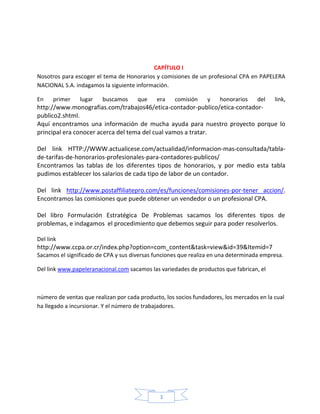 CAPÍTULO I
Nosotros para escoger el tema de Honorarios y comisiones de un profesional CPA en PAPELERA
NACIONAL S.A. indagamos la siguiente información.
En

primer

lugar

buscamos

que

era

comisión

y

honorarios

del

link,

http://www.monografias.com/trabajos46/etica-contador-publico/etica-contadorpublico2.shtml.
Aquí encontramos una información de mucha ayuda para nuestro proyecto porque lo
principal era conocer acerca del tema del cual vamos a tratar.
Del link HTTP://WWW.actualicese.com/actualidad/informacion-mas-consultada/tablade-tarifas-de-honorarios-profesionales-para-contadores-publicos/
Encontramos las tablas de los diferentes tipos de honorarios, y por medio esta tabla
pudimos establecer los salarios de cada tipo de labor de un contador.
Del link http://www.postaffiliatepro.com/es/funciones/comisiones-por-tener accion/.
Encontramos las comisiones que puede obtener un vendedor o un profesional CPA.
Del libro Formulación Estratégica De Problemas sacamos los diferentes tipos de
problemas, e indagamos el procedimiento que debemos seguir para poder resolverlos.
Del link

http://www.ccpa.or.cr/index.php?option=com_content&task=view&id=39&Itemid=7
Sacamos el significado de CPA y sus diversas funciones que realiza en una determinada empresa.
Del link www.papeleranacional.com sacamos las variedades de productos que fabrican, el

número de ventas que realizan por cada producto, los socios fundadores, los mercados en la cual
ha llegado a incursionar. Y el número de trabajadores.

3

 