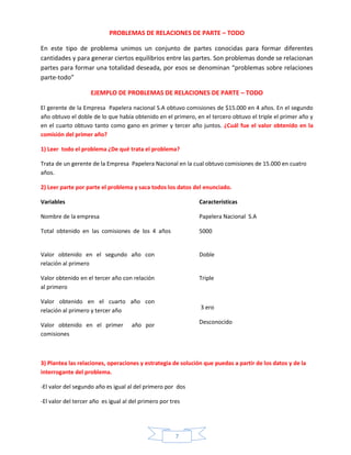 PROBLEMAS DE RELACIONES DE PARTE – TODO
En este tipo de problema unimos un conjunto de partes conocidas para formar diferentes
cantidades y para generar ciertos equilibrios entre las partes. Son problemas donde se relacionan
partes para formar una totalidad deseada, por esos se denominan “problemas sobre relaciones
parte-todo”
EJEMPLO DE PROBLEMAS DE RELACIONES DE PARTE – TODO
El gerente de la Empresa Papelera nacional S.A obtuvo comisiones de $15.000 en 4 años. En el segundo
año obtuvo el doble de lo que había obtenido en el primero, en el tercero obtuvo el triple el primer año y
en el cuarto obtuvo tanto como gano en primer y tercer año juntos. ¿Cuál fue el valor obtenido en la
comisión del primer año?
1) Leer todo el problema ¿De qué trata el problema?
Trata de un gerente de la Empresa Papelera Nacional en la cual obtuvo comisiones de 15.000 en cuatro
años.
2) Leer parte por parte el problema y saca todos los datos del enunciado.
Variables

Características

Nombre de la empresa

Papelera Nacional S.A

Total obtenido en las comisiones de los 4 años

5000

Valor obtenido en el segundo año con
relación al primero

Doble

Valor obtenido en el tercer año con relación
al primero

Triple

Valor obtenido en el cuarto año con
relación al primero y tercer año
Valor obtenido en el primer
comisiones

3 ero
Desconocido

año por

3) Plantea las relaciones, operaciones y estrategia de solución que puedas a partir de los datos y de la
interrogante del problema.
-El valor del segundo año es igual al del primero por dos
-El valor del tercer año es igual al del primero por tres

7

 