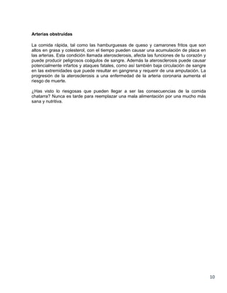 Arterias obstruidas
La comida rápida, tal como las hamburguesas de queso y camarones fritos que son
altos en grasa y colesterol, con el tiempo pueden causar una acumulación de placa en
las arterias. Esta condición llamada aterosclerosis, afecta las funciones de tu corazón y
puede producir peligrosos coágulos de sangre. Además la aterosclerosis puede causar
potencialmente infartos y ataques fatales, como así también baja circulación de sangre
en las extremidades que puede resultar en gangrena y requerir de una amputación. La
progresión de la aterosclerosis a una enfermedad de la arteria coronaria aumenta el
riesgo de muerte.
¿Has visto lo riesgosas que pueden llegar a ser las consecuencias de la comida
chatarra? Nunca es tarde para reemplazar una mala alimentación por una mucho más
sana y nutritiva.

10

 