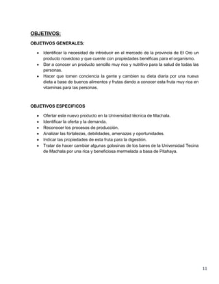 OBJETIVOS:
OBJETIVOS GENERALES:
Identificar la necesidad de introducir en el mercado de la provincia de El Oro un
producto novedoso y que cuente con propiedades benéficas para el organismo.
Dar a conocer un producto sencillo muy rico y nutritivo para la salud de todas las
personas.
Hacer que tomen conciencia la gente y cambien su dieta diaria por una nueva
dieta a base de buenos alimentos y frutas dando a conocer esta fruta muy rica en
vitaminas para las personas.

OBJETIVOS ESPECIFICOS
Ofertar este nuevo producto en la Universidad técnica de Machala.
Identificar la oferta y la demanda.
Reconocer los procesos de producción.
Analizar las fortalezas, debilidades, amenazas y oportunidades.
Indicar las propiedades de esta fruta para la digestión.
Tratar de hacer cambiar algunas golosinas de los bares de la Universidad Tecina
de Machala por una rica y beneficiosa mermelada a basa de Pitahaya.

11

 