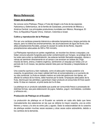 Marco Referencial:
Origen de la pitahaya:
Se conoce como Pitahaya, Pitaya o Fruta del dragón a la fruta de las especies
Hylocereus y Selenicereus, de la familia de Cactaceae, proveniente de México y
América Central. Los principales productores mundiales son México, Nicaragua, El
Perú, la República Popular China, Vietnam, Colombia e Israel.
Cultivo y reproducción de la Pitahaya:
Por ser una cactácea presenta tolerancia a elevadas temperaturas y largos períodos de
sequía, pero no tolera los encharcamientos, las acumulaciones de agua de lluvia y las
altas precipitaciones fluviales, porque le causan la caída de las flores, requiere
precipitaciones adecuadas de 500 a 700 mm/año.
La Pitahayase reproduce en partes vegetativas, se recortan los clones o esquejes y se
tratan conuna solución fungicida para evitar contaminación por hongos, se protege de la
luz solar para evitar su deshidratación, las estacas también llamadas esquejes, clones o
vainas se siembran directamente en el campo o se enraízan en bolsas de 2 Kgs.
mezcla de tierra, arena y materia orgánica, sembrando un esqueje por bolsa y en un
período de 4 a 6 meses, las plantas estarán lista para ser llevadas y trasplantadas al
campo.
Una cosecha oportuna y bien realizada, como el adecuado manejo posterior a la
cosecha, le garantizan una mejor calidad del fruto al comercializarse y un aumento de
su vida comercial. La fruta en estado maduro se corta del pedúnculo con tijeras, sin
afectar la corteza de la misma, debe hacerse por la tarde. Empaques adecuados de la
fruta, disminuyen las pérdidas y garantizan mejor producto al consumidor.El fruto sazón
tarda 10 días en madurar, el pinto tarda de 6 a 8 días.
La pitahaya es un producto saludable que puede ser consumida fresca o procesada de
distintas formas, sea para elaboración de jugos, helados, yogurt, mermeladas, cockteles
y refrescos etc…
Producción de Pitahaya en el Ecuador:
La producción de pitahaya en el Ecuador es variante en cada año dado que tiene
marcadamente dos estaciones en las que se obtiene la mayor cosecha, una es entre
febrero y marzo y la otra es entre julio y agosto. Dado la estacionalidad de la cosecha
de pitahaya existen muchas veces escases y otras veces sobre sobreoferta, debido a
los cambios de la demanda.

15

 