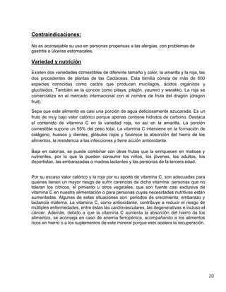 Contraindicaciones:
No es aconsejable su uso en personas propensas a las alergias, con problemas de
gastritis o úlceras estomacales.

Variedad y nutrición
Existen dos variedades comestibles de diferente tamaño y color, la amarilla y la roja, las
dos procedentes de plantas de las Cactáceas. Esta familia consta de más de 600
especies conocidas como cactos que producen mucílagos, ácidos orgánicos y
glucósidos. También se la conoce como pitaya, pitajón, yaurero y warakko. La roja se
comercializa en el mercado internacional con el nombre de fruta del dragón (dragon
fruit).
Sepa que este alimento es casi una porción de agua deliciosamente azucarada. Es un
fruto de muy bajo valor calórico porque apenas contiene hidratos de carbono. Destaca
el contenido de vitamina C en la variedad roja, no así en la amarilla. La porción
comestible supone un 55% del peso total. La vitamina C interviene en la formación de
colágeno, huesos y dientes, glóbulos rojos y favorece la absorción del hierro de los
alimentos, la resistencia a las infecciones y tiene acción antioxidante.
Baja en calorías, se puede combinar con otras frutas que la enriquecen en matices y
nutrientes, por lo que la pueden consumir los niños, los jóvenes, los adultos, los
deportistas, las embarazadas o madres lactantes y las personas de la tercera edad.

Por su escaso valor calórico y la roja por su aporte de vitamina C, son adecuadas para
quienes tienen un mayor riesgo de sufrir carencias de dicha vitamina: personas que no
toleran los cítricos, el pimiento u otros vegetales, que son fuente casi exclusiva de
vitamina C en nuestra alimentación o para personas cuyas necesidades nutritivas están
aumentadas. Algunas de estas situaciones son: periodos de crecimiento, embarazo y
lactancia materna. La vitamina C, como antioxidante, contribuye a reducir el riesgo de
múltiples enfermedades, entre éstas las cardiovasculares, las degenerativas e incluso el
cáncer. Además, debido a que la vitamina C aumenta la absorción del hierro de los
alimentos, se aconseja en caso de anemia ferropénica, acompañando a los alimentos
ricos en hierro o a los suplementos de este mineral porque esto acelera la recuperación.

20

 