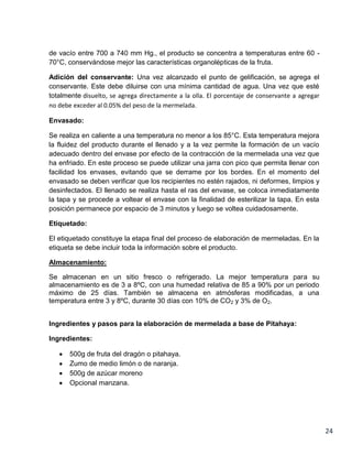 de vacío entre 700 a 740 mm Hg., el producto se concentra a temperaturas entre 60 70°C, conservándose mejor las características organolépticas de la fruta.
Adición del conservante: Una vez alcanzado el punto de gelificación, se agrega el
conservante. Este debe diluirse con una mínima cantidad de agua. Una vez que esté
totalmente disuelto, se agrega directamente a la olla. El porcentaje de conservante a agregar
no debe exceder al 0.05% del peso de la mermelada.
Envasado:
Se realiza en caliente a una temperatura no menor a los 85°C. Esta temperatura mejora
la fluidez del producto durante el llenado y a la vez permite la formación de un vacío
adecuado dentro del envase por efecto de la contracción de la mermelada una vez que
ha enfriado. En este proceso se puede utilizar una jarra con pico que permita llenar con
facilidad los envases, evitando que se derrame por los bordes. En el momento del
envasado se deben verificar que los recipientes no estén rajados, ni deformes, limpios y
desinfectados. El llenado se realiza hasta el ras del envase, se coloca inmediatamente
la tapa y se procede a voltear el envase con la finalidad de esterilizar la tapa. En esta
posición permanece por espacio de 3 minutos y luego se voltea cuidadosamente.
Etiquetado:
El etiquetado constituye la etapa final del proceso de elaboración de mermeladas. En la
etiqueta se debe incluir toda la información sobre el producto.
Almacenamiento:
Se almacenan en un sitio fresco o refrigerado. La mejor temperatura para su
almacenamiento es de 3 a 8ºC, con una humedad relativa de 85 a 90% por un periodo
máximo de 25 días. También se almacena en atmósferas modificadas, a una
temperatura entre 3 y 8ºC, durante 30 días con 10% de CO2 y 3% de O2.
Ingredientes y pasos para la elaboración de mermelada a base de Pitahaya:
Ingredientes:
500g de fruta del dragón o pitahaya.
Zumo de medio limón o de naranja.
500g de azúcar moreno
Opcional manzana.

24

 