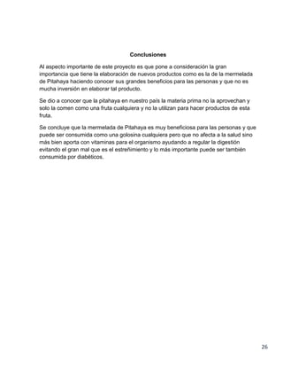 Conclusiones
Al aspecto importante de este proyecto es que pone a consideración la gran
importancia que tiene la elaboración de nuevos productos como es la de la mermelada
de Pitahaya haciendo conocer sus grandes beneficios para las personas y que no es
mucha inversión en elaborar tal producto.
Se dio a conocer que la pitahaya en nuestro país la materia prima no la aprovechan y
solo la comen como una fruta cualquiera y no la utilizan para hacer productos de esta
fruta.
Se concluye que la mermelada de Pitahaya es muy beneficiosa para las personas y que
puede ser consumida como una golosina cualquiera pero que no afecta a la salud sino
más bien aporta con vitaminas para el organismo ayudando a regular la digestión
evitando el gran mal que es el estreñimiento y lo más importante puede ser también
consumida por diabéticos.

26

 