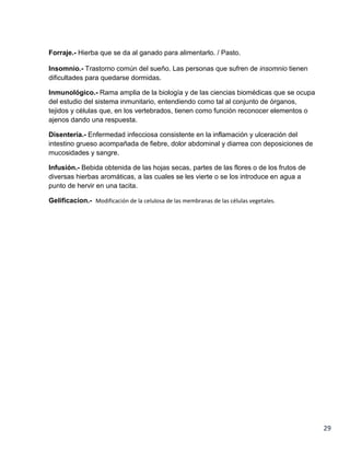 Forraje.- Hierba que se da al ganado para alimentarlo. / Pasto.
Insomnio.- Trastorno común del sueño. Las personas que sufren de insomnio tienen
dificultades para quedarse dormidas.
Inmunológico.- Rama amplia de la biología y de las ciencias biomédicas que se ocupa
del estudio del sistema inmunitario, entendiendo como tal al conjunto de órganos,
tejidos y células que, en los vertebrados, tienen como función reconocer elementos o
ajenos dando una respuesta.
Disentería.- Enfermedad infecciosa consistente en la inflamación y ulceración del
intestino grueso acompañada de fiebre, dolor abdominal y diarrea con deposiciones de
mucosidades y sangre.
Infusión.- Bebida obtenida de las hojas secas, partes de las flores o de los frutos de
diversas hierbas aromáticas, a las cuales se les vierte o se los introduce en agua a
punto de hervir en una tacita.
Gelificacion.- Modificación de la celulosa de las membranas de las células vegetales.

29

 