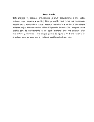 Dedicatoria
Este proyecto va dedicado primeramente a DIOS seguidamente a mis padres
quienes, con

esfuerzo y sacrificio hicieron posible cubrir todas mis necesidades

estudiantiles, y a quienes me brindan su apoyo incondicional y admiran la voluntad que
tengo de seguir adelante con mis estudios superiores, ofreciéndome sus palabras de
aliento para no subestimarme si en algún momento creo

ver disueltos todos

mis anhelos y finalmente a mis amigos quienes de alguna u otra forma pusieron ese
granito de arena para que este proyecto sea posible realizarlo con éxito.

3

 