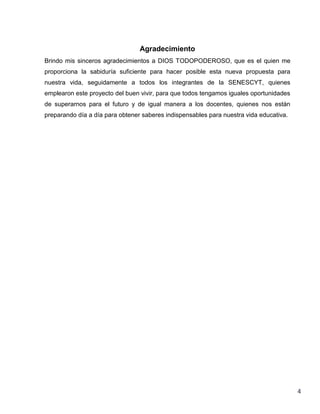 Agradecimiento
Brindo mis sinceros agradecimientos a DIOS TODOPODEROSO, que es el quien me
proporciona la sabiduría suficiente para hacer posible esta nueva propuesta para
nuestra vida, seguidamente a todos los integrantes de la SENESCYT, quienes
emplearon este proyecto del buen vivir, para que todos tengamos iguales oportunidades
de superarnos para el futuro y de igual manera a los docentes, quienes nos están
preparando día a día para obtener saberes indispensables para nuestra vida educativa.

4

 