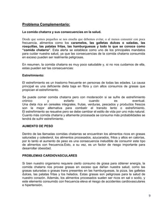 Problema Complementario:
La comida chatarra y sus consecuencias en la salud.
Desde que somos pequeños se nos enseña que debemos evitar, o al menos consumir con poca
frecuencia, alimentos como los caramelos, las galletas dulces o saladas, las
rosquillas, las patatas fritas, las hamburguesas y todo lo que se conoce como
“comida chatarra”. Esta alerta se establece como uno de los principales mandatos
para cuidar nuestra salud, ya que las consecuencias de la comida chatarra consumida
en exceso pueden ser realmente peligrosas.
En resumen, la comida chatarra es muy poco saludable y, si no nos cuidamos de ella,
estas pueden ser las consecuencias:
Estreñimiento:
El estreñimiento es un trastorno frecuente en personas de todas las edades. La causa
principal es una deficiente dieta baja en fibra y con altos consumos de grasas que
propician el estreñimiento.
Se puede comer comida chatarra pero con moderación si se sufre de estreñimiento
crónico
y
evitarlo
cuando
es
eventual.
Una dieta rica en cereales integrales, frutas, verduras, pescados y productos frescos
son la mejor alternativa para combatir el transito lento o estreñimiento.
El estreñimiento se resuelve pero se debe cambiar el estilo de vida por uno más natural.
Cuanto más comida chatarra y altamente procesada se consuma más probabilidades se
tendrá de sufrir estreñimiento.
AUMENTO DE PESO
Dentro de las llamadas comidas chatarras se encuentran los alimentos ricos en grasas
saturadas y colesterol, los alimentos procesados, azucarados, fritos y altos en calorías,
por lo tanto el aumento de peso es una consecuencia ineludible de consumir este tipo
de alimentos con frecuencia.Esto, a su vez, es un factor de riesgo importante para
desarrollar obesidad.
PROBLEMAS CARDIOVASCULARES
Si bien nuestro organismo requiere cierto consumo de grasa para obtener energía, la
comida chatarra nos provee grasas en exceso que dañan nuestra salud, como las
grasas saturadas o grasas trans presentes en las hamburguesas, la pizza, las galletas
dulces, las patatas fritas y los helados. Estas grasas son peligrosas para la salud de
nuestro corazón. Además, los alimentos procesados suelen ser ricos en sal o sodio, y
este elemento consumido con frecuencia eleva el riesgo de accidentes cardiovasculares
e hipertensión.

9

 